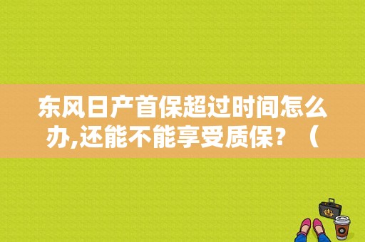 东风日产首保超过时间怎么办,还能不能享受质保？（东风日产首保时间）-图1