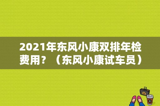 2021年东风小康双排年检费用？（东风小康试车员）-图1