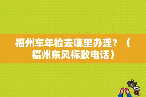 福州车年检去哪里办理？（福州东风标致电话）-图1