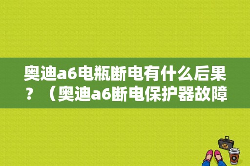 奥迪a6电瓶断电有什么后果？（奥迪a6断电保护器故障）-图1