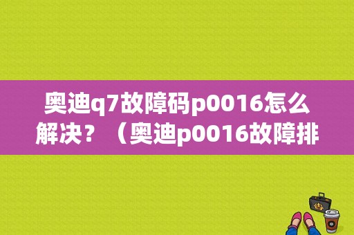 奥迪q7故障码p0016怎么解决？（奥迪p0016故障排除）-图1