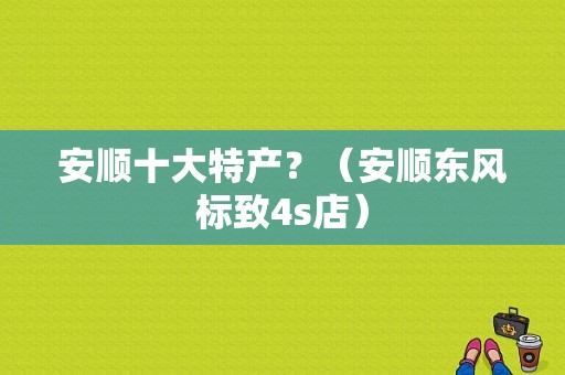 安顺十大特产？（安顺东风标致4s店）-图1