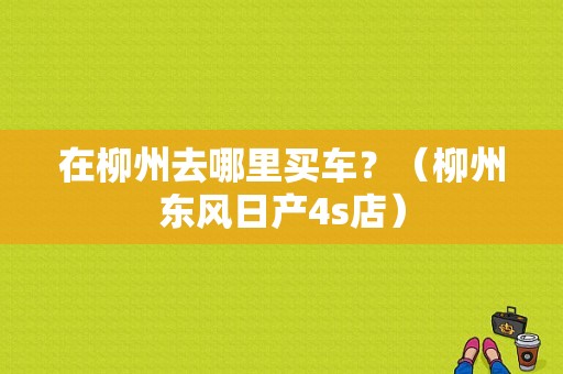 在柳州去哪里买车？（柳州东风日产4s店）-图1