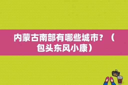 内蒙古南部有哪些城市？（包头东风小康）-图1