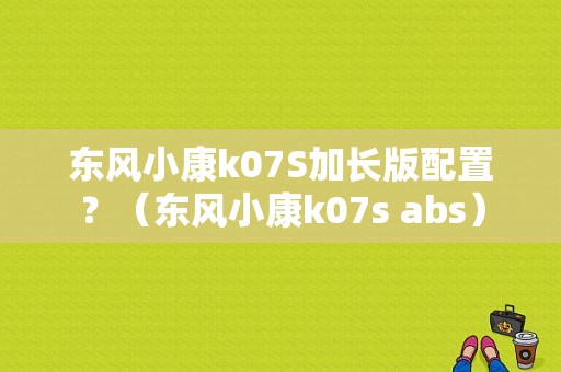 东风小康k07S加长版配置？（东风小康k07s abs）-图1