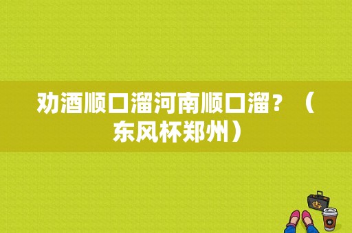 劝酒顺口溜河南顺口溜？（东风杯郑州）-图1
