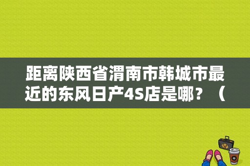 距离陕西省渭南市韩城市最近的东风日产4S店是哪？（运城东风日产4s店）