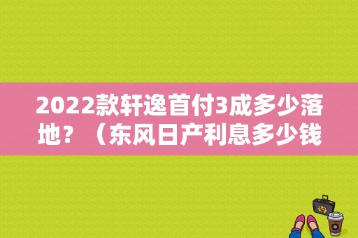 2022款轩逸首付3成多少落地？（东风日产利息多少钱）-图2