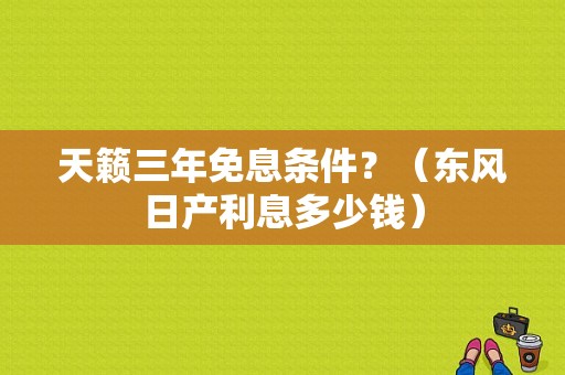 天籁三年免息条件？（东风日产利息多少钱）
