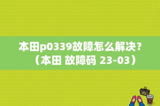 本田p0339故障怎么解决？（本田 故障码 23-03）-图1