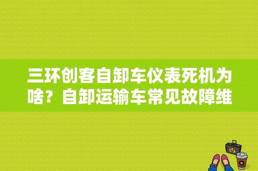 三环创客自卸车仪表死机为啥？自卸运输车常见故障维修-图1