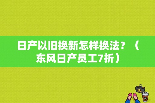 日产以旧换新怎样换法？（东风日产员工7折）-图1