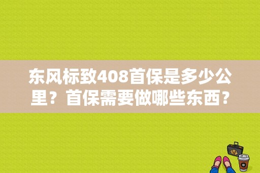 东风标致408首保是多少公里？首保需要做哪些东西？（东风标致首保）-图1
