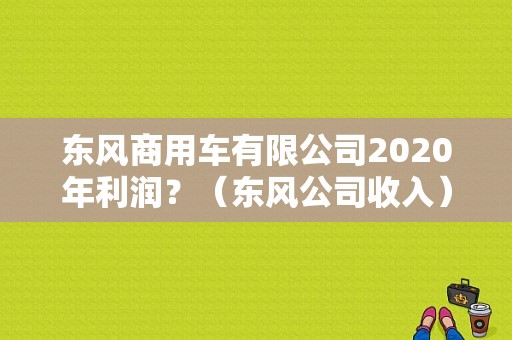东风商用车有限公司2020年利润？（东风公司收入）-图1
