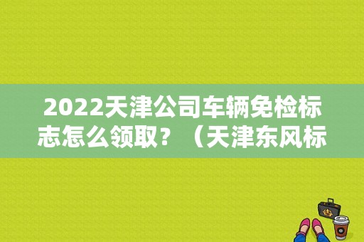 2022天津公司车辆免检标志怎么领取？（天津东风标致4s店）-图1