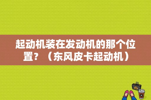 起动机装在发动机的那个位置？（东风皮卡起动机）-图1
