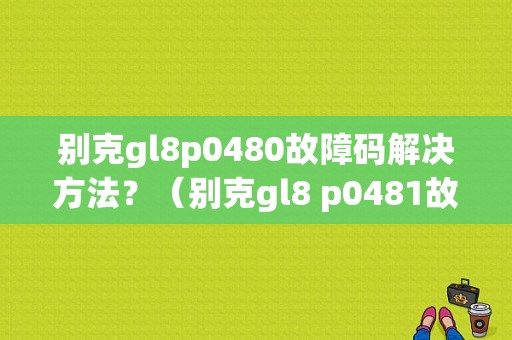 别克gl8p0480故障码解决方法？（别克gl8 p0481故障）-图1