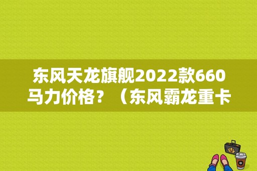 东风天龙旗舰2022款660马力价格？（东风霸龙重卡多少钱）-图1