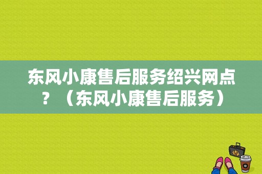 东风小康售后服务绍兴网点？（东风小康售后服务）-图1