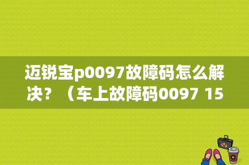 迈锐宝p0097故障码怎么解决？（车上故障码0097 15）
