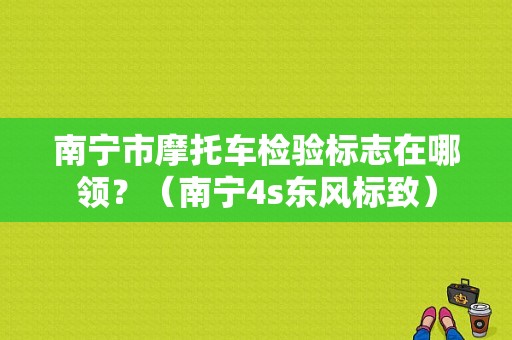 南宁市摩托车检验标志在哪领？（南宁4s东风标致）-图1
