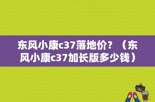 东风小康c37落地价？（东风小康c37加长版多少钱）-图1