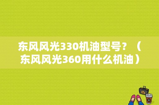 东风风光330机油型号？（东风风光360用什么机油）-图1