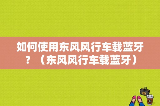 如何使用东风风行车载蓝牙？（东风风行车载蓝牙）-图1