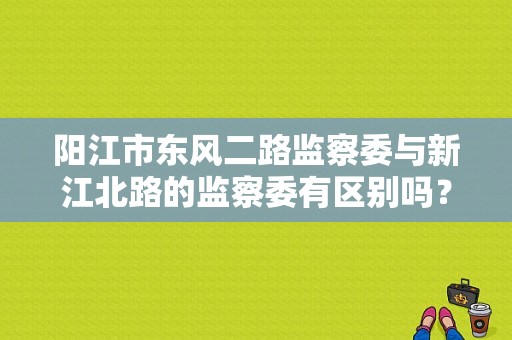 阳江市东风二路监察委与新江北路的监察委有区别吗？（阳江市东风）-图1