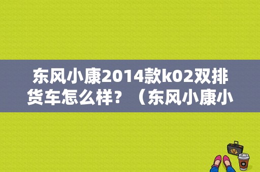 东风小康2014款k02双排货车怎么样？（东风小康小货车k02）-图1