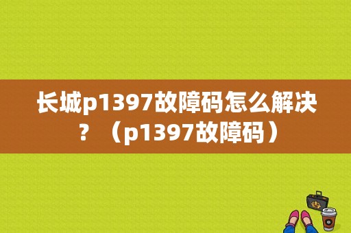 长城p1397故障码怎么解决？（p1397故障码）-图1