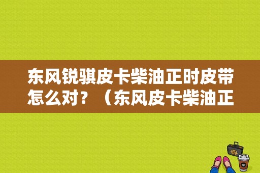东风锐骐皮卡柴油正时皮带怎么对？（东风皮卡柴油正时）-图1