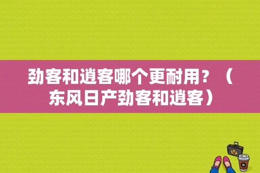 劲客和逍客哪个更耐用？（东风日产劲客和逍客）-图1