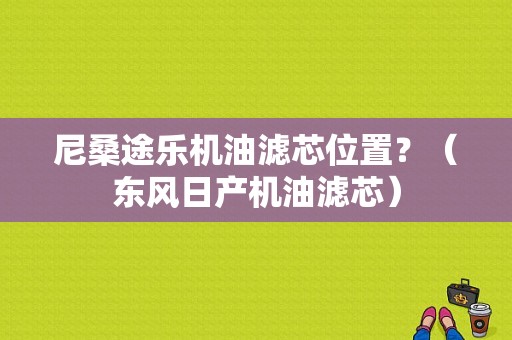 尼桑途乐机油滤芯位置？（东风日产机油滤芯）-图1