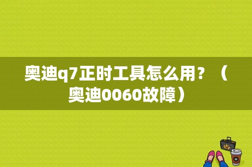 奥迪q7正时工具怎么用？（奥迪0060故障）-图1