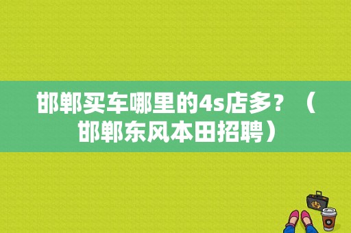 邯郸买车哪里的4s店多？（邯郸东风本田招聘）-图1