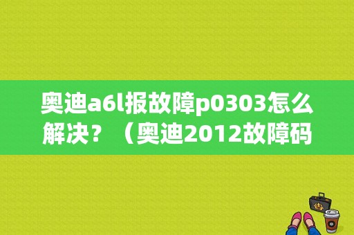 奥迪a6l报故障p0303怎么解决？（奥迪2012故障码）-图1