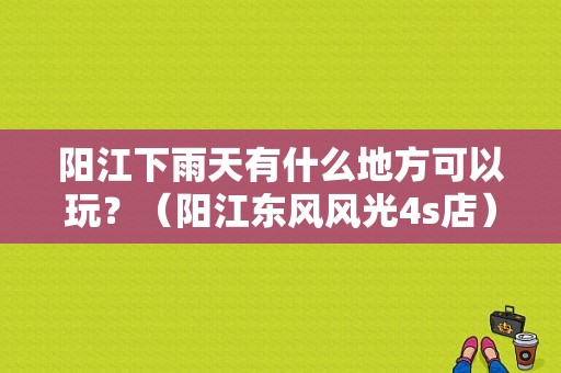 阳江下雨天有什么地方可以玩？（阳江东风风光4s店）-图1