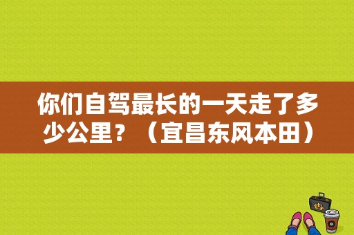 你们自驾最长的一天走了多少公里？（宜昌东风本田）-图1