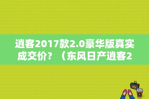逍客2017款2.0豪华版真实成交价？（东风日产逍客2017款最新报价）-图1