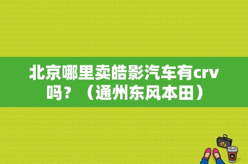 北京哪里卖皓影汽车有crv吗？（通州东风本田）-图1