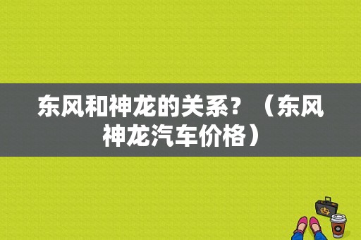 东风和神龙的关系？（东风神龙汽车价格）-图1