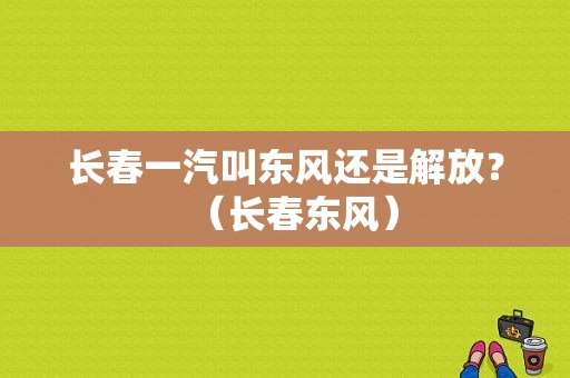 长春一汽叫东风还是解放？（长春东风）-图1