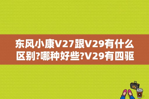 东风小康V27跟V29有什么区别?哪种好些?V29有四驱吗?价位多少？（v27东风小康图片）-图1