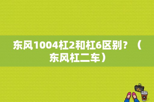 东风1004杠2和杠6区别？（东风杠二车）-图1