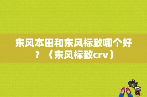 东风本田和东风标致哪个好？（东风标致crv）-图1