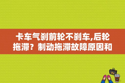 卡车气刹前轮不刹车,后轮拖滞？制动拖滞故障原因和检修步骤-图1