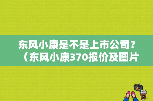 东风小康是不是上市公司？（东风小康370报价及图片）-图1
