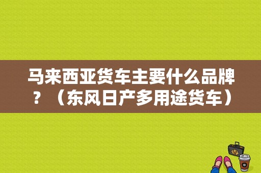 马来西亚货车主要什么品牌？（东风日产多用途货车）-图1