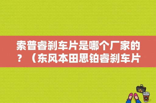 索普睿刹车片是哪个厂家的？（东风本田思铂睿刹车片）-图1